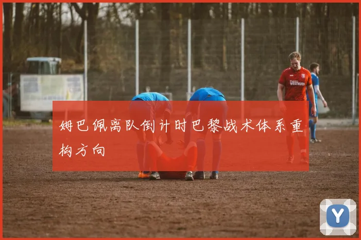 姆巴佩离队倒计时巴黎战术体系重构方向