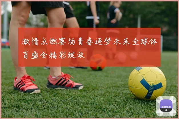 激情点燃赛场青春逐梦未来全球体育盛会精彩绽放