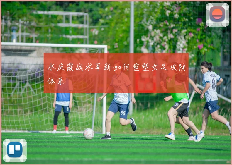 水庆霞战术革新如何重塑女足攻防体系