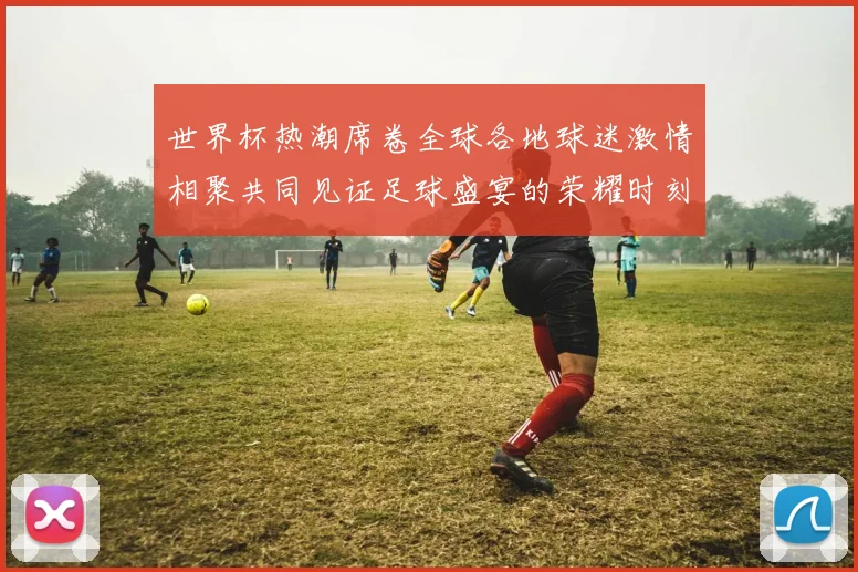 世界杯热潮席卷全球各地球迷激情相聚共同见证足球盛宴的荣耀时刻