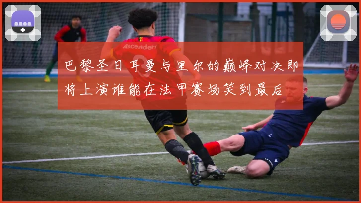 巴黎圣日耳曼与里尔的巅峰对决即将上演谁能在法甲赛场笑到最后