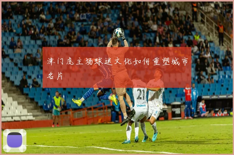津门虎主场球迷文化如何重塑城市名片