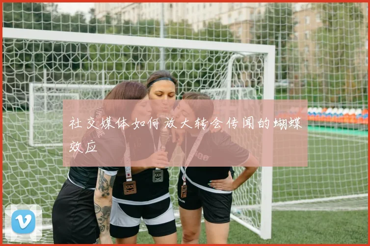 社交媒体如何放大转会传闻的蝴蝶效应