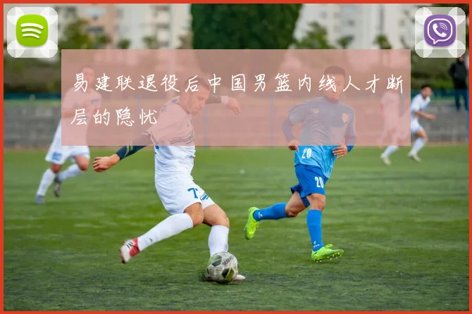 易建联退役后中国男篮内线人才断层的隐忧