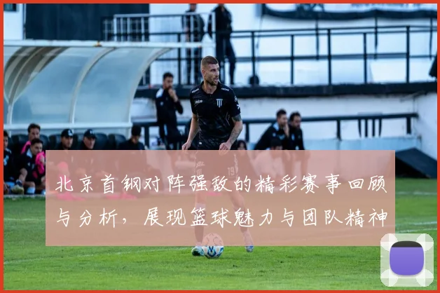 北京首钢对阵强敌的精彩赛事回顾与分析，展现篮球魅力与团队精神