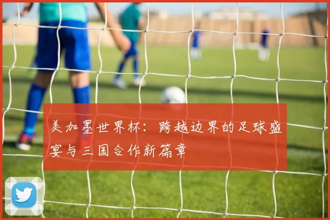 美加墨世界杯：跨越边界的足球盛宴与三国合作新篇章