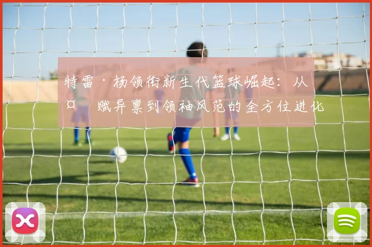 特雷·杨领衔新生代篮球崛起：从天赋异禀到领袖风范的全方位进化