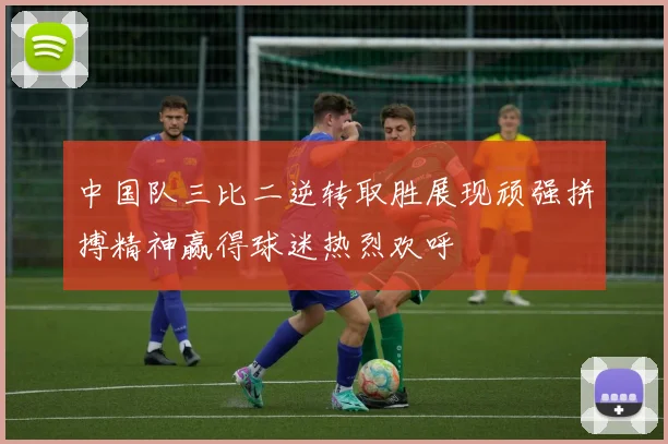 中国队三比二逆转取胜展现顽强拼搏精神赢得球迷热烈欢呼