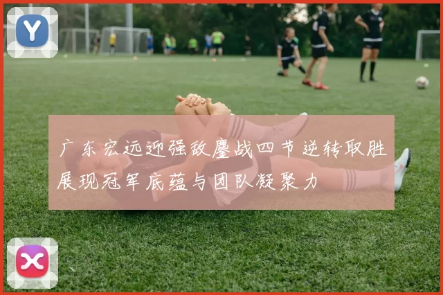 广东宏远迎强敌鏖战四节逆转取胜展现冠军底蕴与团队凝聚力