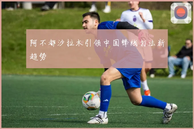 阿不都沙拉木引领中国锋线打法新趋势