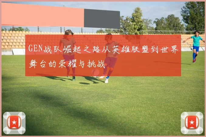 GEN战队崛起之路从英雄联盟到世界舞台的荣耀与挑战