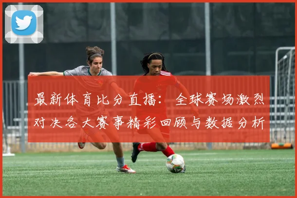 最新体育比分直播：全球赛场激烈对决各大赛事精彩回顾与数据分析