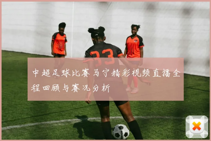 中超足球比赛马宁精彩视频直播全程回顾与赛况分析